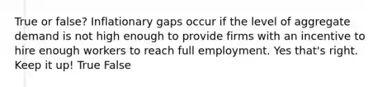 True or false? Inflationary gaps occur if the level of aggregate demand is not high enough to provide firms with an incentive to hire enough workers to reach full employment. Yes that's right. Keep it up! True False