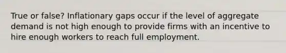 True or false? Inflationary gaps occur if the level of aggregate demand is not high enough to provide firms with an incentive to hire enough workers to reach full employment.