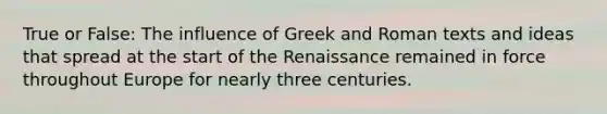 True or False: The influence of Greek and Roman texts and ideas that spread at the start of the Renaissance remained in force throughout Europe for nearly three centuries.