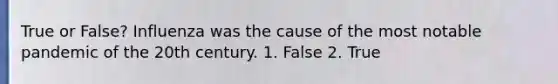 True or False? Influenza was the cause of the most notable pandemic of the 20th century. 1. False 2. True