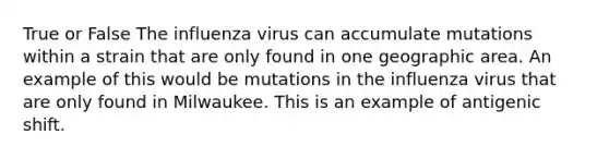 True or False The influenza virus can accumulate mutations within a strain that are only found in one geographic area. An example of this would be mutations in the influenza virus that are only found in Milwaukee. This is an example of antigenic shift.