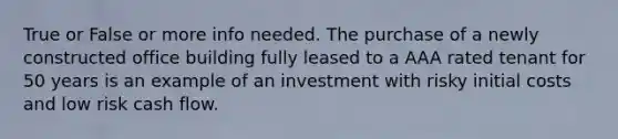 True or False or more info needed. The purchase of a newly constructed office building fully leased to a AAA rated tenant for 50 years is an example of an investment with risky initial costs and low risk cash flow.