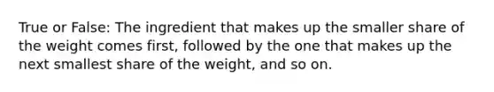 True or False: The ingredient that makes up the smaller share of the weight comes first, followed by the one that makes up the next smallest share of the weight, and so on.