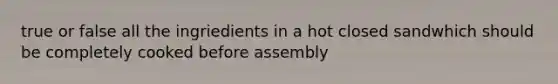 true or false all the ingriedients in a hot closed sandwhich should be completely cooked before assembly