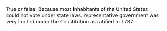 True or false: Because most inhabitants of the United States could not vote under state laws, representative government was very limited under the Constitution as ratified in 1787.