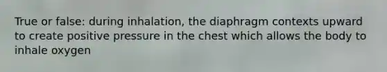 True or false: during inhalation, the diaphragm contexts upward to create positive pressure in the chest which allows the body to inhale oxygen