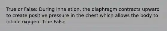 True or False: During inhalation, the diaphragm contracts upward to create positive pressure in the chest which allows the body to inhale oxygen. True False