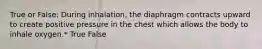 True or False: During inhalation, the diaphragm contracts upward to create positive pressure in the chest which allows the body to inhale oxygen.* True False