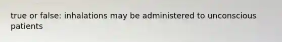true or false: inhalations may be administered to unconscious patients