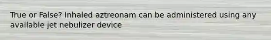 True or False? Inhaled aztreonam can be administered using any available jet nebulizer device