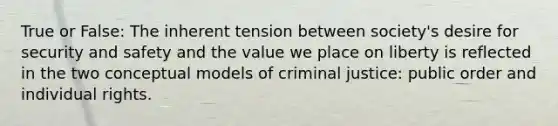 True or False: The inherent tension between society's desire for security and safety and the value we place on liberty is reflected in the two conceptual models of criminal justice: public order and individual rights.