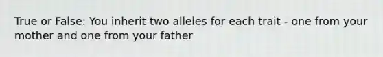 True or False: You inherit two alleles for each trait - one from your mother and one from your father