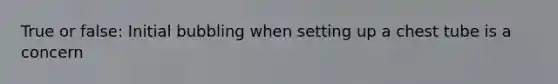 True or false: Initial bubbling when setting up a chest tube is a concern