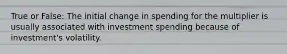 True or False: The initial change in spending for the multiplier is usually associated with investment spending because of investment's volatility.