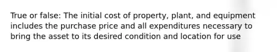 True or false: The initial cost of property, plant, and equipment includes the purchase price and all expenditures necessary to bring the asset to its desired condition and location for use