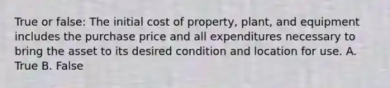 True or false: The initial cost of property, plant, and equipment includes the purchase price and all expenditures necessary to bring the asset to its desired condition and location for use. A. True B. False