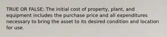 TRUE OR FALSE: The initial cost of property, plant, and equipment includes the purchase price and all expenditures necessary to bring the asset to its desired condition and location for use.