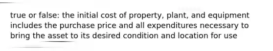 true or false: the initial cost of property, plant, and equipment includes the purchase price and all expenditures necessary to bring the asset to its desired condition and location for use