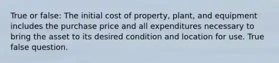 True or false: The initial cost of property, plant, and equipment includes the purchase price and all expenditures necessary to bring the asset to its desired condition and location for use. True false question.