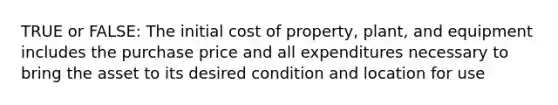 TRUE or FALSE: The initial cost of property, plant, and equipment includes the purchase price and all expenditures necessary to bring the asset to its desired condition and location for use