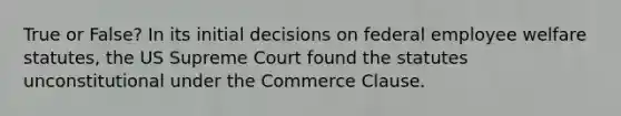 True or False? In its initial decisions on federal employee welfare statutes, the US Supreme Court found the statutes unconstitutional under the Commerce Clause.