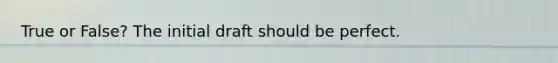 True or False? The initial draft should be perfect.