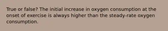 True or false? The initial increase in oxygen consumption at the onset of exercise is always higher than the steady-rate oxygen consumption.