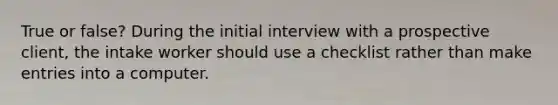 True or false? During the initial interview with a prospective client, the intake worker should use a checklist rather than make entries into a computer.