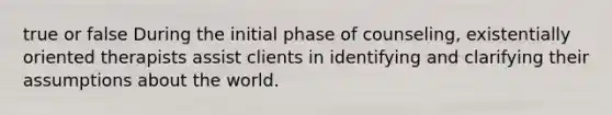 true or false During the initial phase of counseling, existentially oriented therapists assist clients in identifying and clarifying their assumptions about the world.​