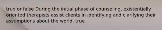 true or false During the initial phase of counseling, existentially oriented therapists assist clients in identifying and clarifying their assumptions about the world. true