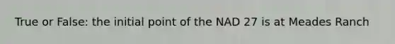 True or False: the initial point of the NAD 27 is at Meades Ranch