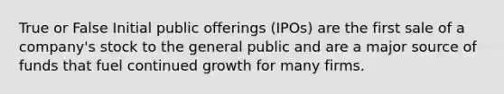 True or False Initial public offerings (IPOs) are the first sale of a company's stock to the general public and are a major source of funds that fuel continued growth for many firms.