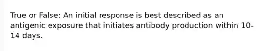 True or False: An initial response is best described as an antigenic exposure that initiates antibody production within 10-14 days.