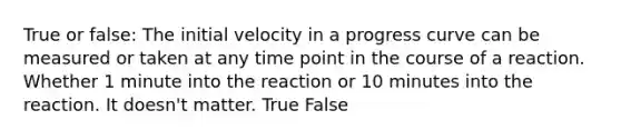 True or false: The initial velocity in a progress curve can be measured or taken at any time point in the course of a reaction. Whether 1 minute into the reaction or 10 minutes into the reaction. It doesn't matter. True False