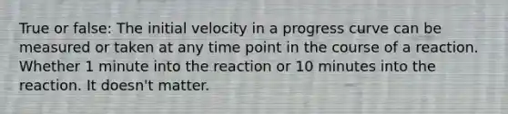 True or false: The initial velocity in a progress curve can be measured or taken at any time point in the course of a reaction. Whether 1 minute into the reaction or 10 minutes into the reaction. It doesn't matter.