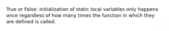 True or False: Initialization of static local variables only happens once regardless of how many times the function in which they are defined is called.