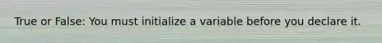 True or False: You must initialize a variable before you declare it.