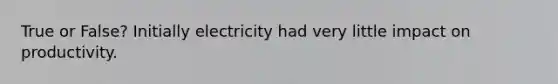 True or False? Initially electricity had very little impact on productivity.