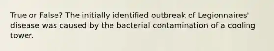 True or False? The initially identified outbreak of Legionnaires' disease was caused by the bacterial contamination of a cooling tower.