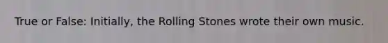 True or False: Initially, the Rolling Stones wrote their own music.