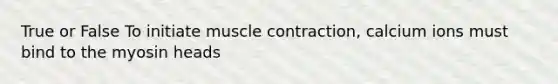 True or False To initiate muscle contraction, calcium ions must bind to the myosin heads