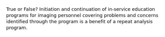 True or False? Initiation and continuation of in-service education programs for imaging personnel covering problems and concerns identified through the program is a benefit of a repeat analysis program.