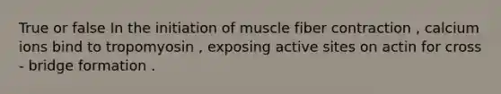 True or false In the initiation of muscle fiber contraction , calcium ions bind to tropomyosin , exposing active sites on actin for cross - bridge formation .