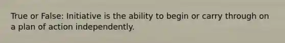 True or False: Initiative is the ability to begin or carry through on a plan of action independently.