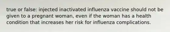 true or false: injected inactivated influenza vaccine should not be given to a pregnant woman, even if the woman has a health condition that increases her risk for influenza complications.