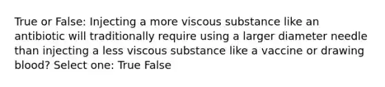 True or False: Injecting a more viscous substance like an antibiotic will traditionally require using a larger diameter needle than injecting a less viscous substance like a vaccine or drawing blood? Select one: True False