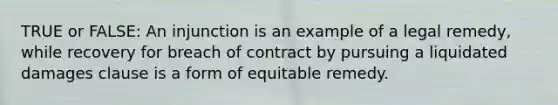 TRUE or FALSE: An injunction is an example of a legal remedy, while recovery for breach of contract by pursuing a liquidated damages clause is a form of equitable remedy.