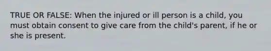 TRUE OR FALSE: When the injured or ill person is a child, you must obtain consent to give care from the child's parent, if he or she is present.