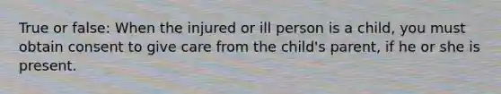 True or false: When the injured or ill person is a child, you must obtain consent to give care from the child's parent, if he or she is present.