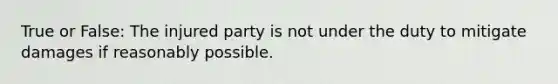 True or False: The injured party is not under the duty to mitigate damages if reasonably possible.